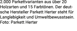 2.000 Parkettvarianten aus ber 20 Holzarten und 15 Farbt nen. Der deutsche Hersteller Parkett Herter steht f r Lang­...